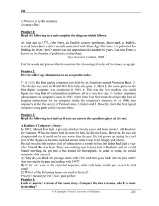 VU
© Copyright Virtual University of Pakistan 242
c) Process in cyclic sequence
d) cause-effect
Practice 1:
Read the following text and complete the diagram which follows.
As long ago as 1779, John Frere, an English country gentleman, discovered, at Suffolk,
several bones from extinct animals associated with Stone Age flint tools. He published his
findings in 1800. Frere’s report was not appreciated for another 60 years. But now Frere is
known as the founder of prehistoric archaeology.
New Scientist, London, 1800
List the words and phrases that demonstrate the chronological order of the above paragraph
Practice 2:
Put the following information in an acceptable order.
1- In 1930, the first analog computer was built by an American named Vannevar Bush. 2-
This device was used in World War II to help aim guns. 3- Mark I, the name given to the
first digital computer, was completed in 1944. 4- This was the first machine that could
figure out long lists of mathematical problems, all at a very fast rate. 5- Author important
advancement in computers came in 1947, when John Von Newmann developed the idea of
keeping instructions for the computer inside the computer’s memory. 6- In 1946, two
engineers at the University of Pennsylvania, J. Eckert and J. Mauchly, built the first digital
computer using parts called vacuum tubes.
Practice 3:
Read the following text and see if you can answer the questions given at the end.
A Kashmiri Emigrant’s Story:
In 1947, Ahmed Din butt, a poverty-stricken twenty years old farm worker, left Kashmir
for Pakistan. What the future held in store for him, he did not know. However, he was not
disappointed that it could not be any worse than the past. He had grown up during the cruel
rule of the Dogras in Kashmir and had known what it was to be hungry and jobless.
He had watched his mother died of tuberculosis a month before; his father had died a year
after Ahmed Din was born. There was nothing now to keep him in Kashmir, and on a cold
March morning, he got into a bus bound for Rawalpindi. In years to come, he would
remember this moment.
A) Why do you think the passage starts with 1947 and then goes back into the past rather
than starting in the past and ending with 1947?
B) If the text were in the expected sequence, what verb tense would you expect to find
used?
C) Which of the following tenses are used in the text?
Present / present perfect / past / past perfect
Practice 4:
Look at another version of the same story. Compare the two versions, which is more
interesting?
 