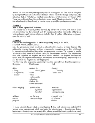 VU
© Copyright Virtual University of Pakistan 243
Ahmed Din Butt was a bright but poverty stricken twenty years old farm worker who grew
up during the Dogra rule in Kashmir. He knew what it was to the hungry and jobless. His
father had died in 1928; he had watched his mother died of tuberculosis in February 1947.
There was nothing to keep him in Kashmir, so, on a cold March morning in 1947, he got
into a bus bound for Rawalpindi. In years to come, he would remember this moment.
Practice 5:
How to mend a punctured football?
Take bladder out of its cover, inflate it a little, dip into the tub of water, with marker let air
out, press to find out the hole mark spot, dry bladder, rub marked place and a rubber piece
with sand paper, apply rubber solution to both, let them dry, place rubber piece on bladder,
press the two very hard.
Practice 6:
Convert the following process as a flow diagram by filling in the boxes.
STEPS IN PROBLEM SOLVING:
Next the programmer must construct an algorithm flowchart or a block diagram. The
relationship between the events is shown by means of a connecting arrow. This is followed
by translating the algorithm / flow chart into a computer program. The program is usually
written on coding sheets which have a specific format drawn on them. The programmer
must then keypunch the program. Or key it in at a terminal. The program must then be
tested. Next, take a print out showing if it works or if it has errors (bugs). The last step is to
add the data to the program and run the program.
The following table gives some sequencing words that are used when describing a process:
Beginning Middle steps End
-First -second (ly) -last (ly)
- firstly - third (ly) etc. - finally
- to begin with - next -at the end
- initially - then
- subsequently
- after this
- before this
- at the same time
define the prog formulate an translate
algorithm algorithm into
flowchart a computer prog
Add data test the prog keypunch prog /
run the correct the bugs key it in at a
program terminal
1) Many scientists have worked on solar heating. 2) One such attempt was made in 1949
when a house was designed which was heated by using the energy from the sun. In this
house energy from the sun was absorbed by a large area of blackened metal sheets which
 
