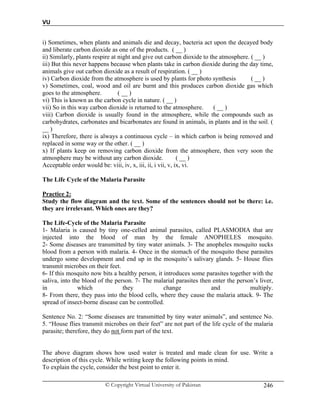 VU
© Copyright Virtual University of Pakistan 246
i) Sometimes, when plants and animals die and decay, bacteria act upon the decayed body
and liberate carbon dioxide as one of the products. ( __ )
ii) Similarly, plants respire at night and give out carbon dioxide to the atmosphere. ( __ )
iii) But this never happens because when plants take in carbon dioxide during the day time,
animals give out carbon dioxide as a result of respiration. ( __ )
iv) Carbon dioxide from the atmosphere is used by plants for photo synthesis ( __ )
v) Sometimes, coal, wood and oil are burnt and this produces carbon dioxide gas which
goes to the atmosphere. ( __ )
vi) This is known as the carbon cycle in nature. ( __ )
vii) So in this way carbon dioxide is returned to the atmosphere. ( __ )
viii) Carbon dioxide is usually found in the atmosphere, while the compounds such as
carbohydrates, carbonates and bicarbonates are found in animals, in plants and in the soil. (
__ )
ix) Therefore, there is always a continuous cycle – in which carbon is being removed and
replaced in some way or the other. ( __ )
x) If plants keep on removing carbon dioxide from the atmosphere, then very soon the
atmosphere may be without any carbon dioxide. ( __ )
Acceptable order would be: viii, iv, x, iii, ii, i vii, v, ix, vi.
The Life Cycle of the Malaria Parasite
Practice 2:
Study the flow diagram and the text. Some of the sentences should not be there: i.e.
they are irrelevant. Which ones are they?
The Life-Cycle of the Malaria Parasite
1- Malaria is caused by tiny one-celled animal parasites, called PLASMODIA that are
injected into the blood of man by the female ANOPHELES mosquito.
2- Some diseases are transmitted by tiny water animals. 3- The anopheles mosquito sucks
blood from a person with malaria. 4- Once in the stomach of the mosquito these parasites
undergo some development and end up in the mosquito’s salivary glands. 5- House flies
transmit microbes on their feet.
6- If this mosquito now bits a healthy person, it introduces some parasites together with the
saliva, into the blood of the person. 7- The malarial parasites then enter the person’s liver,
in which they change and multiply.
8- From there, they pass into the blood cells, where they cause the malaria attack. 9- The
spread of insect-borne disease can be controlled.
Sentence No. 2: “Some diseases are transmitted by tiny water animals”, and sentence No.
5. “House flies transmit microbes on their feet” are not part of the life cycle of the malaria
parasite; therefore, they do not form part of the text.
The above diagram shows how used water is treated and made clean for use. Write a
description of this cycle. While writing keep the following points in mind.
To explain the cycle, consider the best point to enter it.
 
