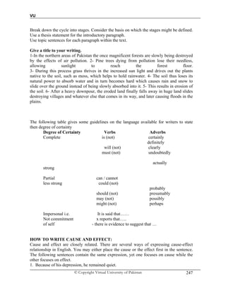 VU
© Copyright Virtual University of Pakistan 247
Break down the cycle into stages. Consider the basis on which the stages might be defined.
Use a thesis statement for the introductory paragraph.
Use topic sentences for each paragraph within the text.
Give a title to your writing.
1-In the northern areas of Pakistan the once magnificent forests are slowly being destroyed
by the effects of air pollution. 2- Pine trees dying from pollution lose their needless,
allowing sunlight to reach the forest floor.
3- During this process grass thrives in the increased sun light and drives out the plants
native to the soil, such as moss, which helps to hold rainwater. 4- The soil thus loses its
natural power to absorb water and in turn becomes hard which causes rain and snow to
slide over the ground instead of being slowly absorbed into it. 5- This results in erosion of
the soil. 6- After a heavy downpour, the eroded land finally falls away in huge land slides
destroying villages and whatever else that comes in its way, and later causing floods in the
plains.
The following table gives some guidelines on the language available for writers to state
then degree of certainty
Degree of Certainty Verbs Adverbs
Complete is (not) certainly
definitely
will (not) clearly
must (not) undoubtedly
actually
strong
Partial can / cannot
less strong could (not)
probably
should (not) presumably
may (not) possibly
might (not) perhaps
Impersonal i.e. It is said that……
Not commitment x reports that…..
of self - there is evidence to suggest that …
HOW TO WRITE CAUSE AND EFFECT:
Cause and effect are closely related. There are several ways of expressing cause-effect
relationship in English. You may either place the cause or the effect first in the sentence.
The following sentences contain the same expression, yet one focuses on cause while the
other focuses on effect.
1. Because of his depression, he remained quiet.
 