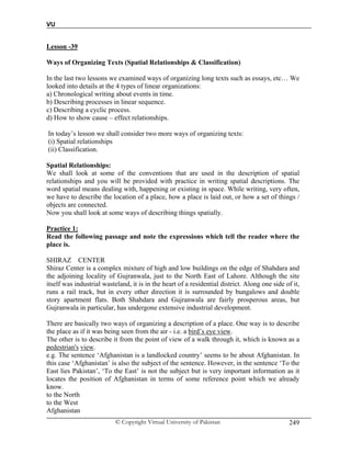 VU
© Copyright Virtual University of Pakistan 249
Lesson -39
Ways of Organizing Texts (Spatial Relationships & Classification)
In the last two lessons we examined ways of organizing long texts such as essays, etc… We
looked into details at the 4 types of linear organizations:
a) Chronological writing about events in time.
b) Describing processes in linear sequence.
c) Describing a cyclic process.
d) How to show cause – effect relationships.
In today’s lesson we shall consider two more ways of organizing texts:
(i) Spatial relationships
(ii) Classification.
Spatial Relationships:
We shall look at some of the conventions that are used in the description of spatial
relationships and you will be provided with practice in writing spatial descriptions. The
word spatial means dealing with, happening or existing in space. While writing, very often,
we have to describe the location of a place, how a place is laid out, or how a set of things /
objects are connected.
Now you shall look at some ways of describing things spatially.
Practice 1:
Read the following passage and note the expressions which tell the reader where the
place is.
SHIRAZ CENTER
Shiraz Center is a complex mixture of high and low buildings on the edge of Shahdara and
the adjoining locality of Gujranwala, just to the North East of Lahore. Although the site
itself was industrial wasteland, it is in the heart of a residential district. Along one side of it,
runs a rail track, but in every other direction it is surrounded by bungalows and double
story apartment flats. Both Shahdara and Gujranwala are fairly prosperous areas, but
Gujranwala in particular, has undergone extensive industrial development.
There are basically two ways of organizing a description of a place. One way is to describe
the place as if it was being seen from the air - i.e. a bird’s eye view.
The other is to describe it from the point of view of a walk through it, which is known as a
pedestrian's view.
e.g. The sentence ‘Afghanistan is a landlocked country’ seems to be about Afghanistan. In
this case ‘Afghanistan’ is also the subject of the sentence. However, in the sentence ‘To the
East lies Pakistan’, ‘To the East’ is not the subject but is very important information as it
locates the position of Afghanistan in terms of some reference point which we already
know.
to the North
to the West
Afghanistan
 