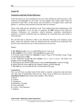 VU
© Copyright Virtual University of Pakistan 25
Lesson -05
Connectives and Link Words: References
In the last lesson you were introduced to two new terms: References and Connectives. The
sentences and paragraphs are not words, just put together; they express ideas which are
connected to each other. In this lesson, you will practice to recognize these words and
phrases i.e. references and connectives that link ideas in a sentence.
These words make the text smoother to read. Your reading speed and comprehension will
increase considerably if you are able to recognize the links between and within the
sentences. References are sometimes relative pronouns, sometimes demonstrative
pronouns, or adverbs. Sometimes they are substitutes for words that have come earlier or
will come later.
We will first look at references within a text. Read the following seven sentences given
below. Notice the reference words are italicized and the connectives are underlined. The
first five have been done for you. Connect the last two on your own.
Text 1:
1. Mr. Salman bought a new car. His children haven’t seen it yet.
2. Our neighbor’s old car didn’t work, but their new one is fine.
3. Everyone seems to think the chairman is guilty. If so, he will probably resign. If not,
we should apologize to him.
4. Mrs. Mahmood thought the new curtains were a waste of money, and Saima, her
daughter-in-law thought the same.
5. Although the new Hostel warden doesn’t seem to trust the guard, everyone else did.
6. Shama liked the brown sofa but her husband, Salman. preferred the red.
7. The chair was so well made that Ms. Gull decided to buy two.
Connectives:
Now you will look at another kind of link which is made by conjunctions that join ideas
into some kind of relationship within the text. These words or phrases are also known as
transitional markers that connect ideas together. They indicate:
1. Result
2. Contrast
3. Comparison
4. Illustration / Example
5. Cause and Effect
6. A series / Time Sequence
7. Addition.
Link words: References and Connectives:
 