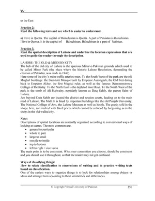 VU
© Copyright Virtual University of Pakistan 250
to the East
Practice 2:
Read the following texts and see which is easier to understand.
a) I live in Quetta. The capital of Baluchistan is Quetta. A part of Pakistan is Baluchistan.
I live in Quetta. It is the capital of Baluchistan. Baluchistan is a part of Pakistan.
Practice 3.
Read the spatial description of Lahore and underline the location expressions that are
used to guide the reader through the description.
LAHORE: THE OLD & MODERN CITY
The hub of the old city of Lahore is the spacious Minar-e-Pakistan grounds which used to
be called Minto Park (the place where the historic Lahore Resolution, demanding the
creation of Pakistan, was made in 1940).
Here some of the city’s main traffic arteries meet. To the South West of the park are the old
Mughal buildings: the Badshahi Mosque built by Emperor Aurangzeb, the Old Fort dating
back to Emperor Akbar, the first Mughal ruler, as well as the famous Demontmorency
College of Dentistry. To the North East is the depleted river Ravi. To the North West of the
park is the tomb of Ali Hajwairy, popularly known as Data Sahib, the patron Saint of
Lahore.
Just beyond Data Sahib are located the district and session courts, leading on to the main
road of Lahore, The Mall. It is lined by important buildings like the old Punjab University,
The National College of Arts, the Lahore Museum as well as hotels. The goods sold in the
shops, here, are marked with fixed prices which cannot be reduced by bargaining as in the
shops in the old walled city.
Note:
Descriptions of spatial locations are normally organized according to conventional ways of
looking at scenes. The most common are:
 general to particular
 whole to part
 large to small
 outside to inside
 top to bottom
 left to right / vice versa
The main point is to be consistent. What ever convention you choose, should be consistent
and you should use it throughout, so that the reader may not get confused.
Ways of classifying things:
How to relate classification to conventions of writing and to practice writing texts
based on classification.
One of the easiest ways to organize things is to look for relationships among objects or
ideas and arrange them according to their similarities and differences.
 