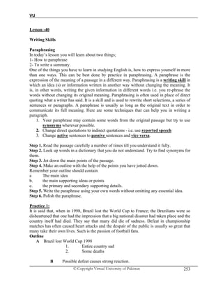 VU
© Copyright Virtual University of Pakistan 253
Lesson -40
Writing Skills
Paraphrasing
In today’s lesson you will learn about two things;
1- How to paraphrase
2- To write a summary.
One of the things you have to learn in studying English is, how to express yourself in more
than one ways. This can be best done by practice in paraphrasing. A paraphrase is the
expression of the meaning of a passage in a different way. Paraphrasing is a writing skill in
which an idea (s) or information written in another way without changing the meaning. It
is, in other words, writing the given information in different words i.e. you re-phrase the
words without changing its original meaning. Paraphrasing is often used in place of direct
quoting what a writer has said. It is a skill and is used to rewrite short selections, a series of
sentences or paragraphs. A paraphrase is usually as long as the original text in order to
communicate its full meaning. Here are some techniques that can help you in writing a
paragraph.
1. Your paraphrase may contain some words from the original passage but try to use
synonyms wherever possible.
2. Change direct quotations to indirect quotations - i.e. use reported speech
3. Change active sentences to passive sentences and vice versa.
Step 1. Read the passage carefully a number of times till you understand it fully.
Step 2. Look up words in a dictionary that you do not understand. Try to find synonyms for
them.
Step 3. Jot down the main points of the passage.
Step 4. Make an outline with the help of the points you have jotted down.
Remember your outline should contain
a The main idea
b. the main supporting ideas or points
c. the primary and secondary supporting details.
Step 5. Write the paraphrase using your own words without omitting any essential idea.
Step 6. Polish the paraphrase.
Practice 1:
It is said that, when in 1998, Brazil lost the World Cup to France; the Brazilians were so
disheartened that one had the impression that a big national disaster had taken place and the
country itself had died. They say that many did die of sadness. Defeat in championship
matches has often caused heart attacks and the despair of the public is usually so great that
many take their own lives. Such is the passion of football fans.
Outline
A Brazil lost World Cup 1998
1. Entire country sad
2. Some deaths
B Possible defeat causes strong reaction.
 
