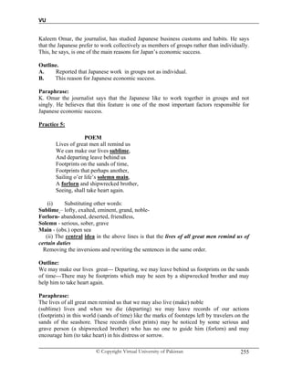 VU
© Copyright Virtual University of Pakistan 255
Kaleem Omar, the journalist, has studied Japanese business customs and habits. He says
that the Japanese prefer to work collectively as members of groups rather than individually.
This, he says, is one of the main reasons for Japan’s economic success.
Outline.
A. Reported that Japanese work in groups not as individual.
B. This reason for Japanese economic success.
Paraphrase:
K. Omar the journalist says that the Japanese like to work together in groups and not
singly. He believes that this feature is one of the most important factors responsible for
Japanese economic success.
Practice 5:
POEM
Lives of great men all remind us
We can make our lives sublime,
And departing leave behind us
Footprints on the sands of time,
Footprints that perhaps another,
Sailing o’er life’s solemn main,
A forlorn and shipwrecked brother,
Seeing, shall take heart again.
(i) Substituting other words:
Sublime – lofty, exalted, eminent, grand, noble-
Forlorn- abandoned, deserted, friendless,
Solemn - serious, sober, grave
Main - (obs.) open sea
(ii) The central idea in the above lines is that the lives of all great men remind us of
certain duties
Removing the inversions and rewriting the sentences in the same order.
Outline:
We may make our lives great--- Departing, we may leave behind us footprints on the sands
of time---There may be footprints which may be seen by a shipwrecked brother and may
help him to take heart again.
Paraphrase:
The lives of all great men remind us that we may also live (make) noble
(sublime) lives and when we die (departing) we may leave records of our actions
(footprints) in this world (sands of time) like the marks of footsteps left by travelers on the
sands of the seashore. These records (foot prints) may be noticed by some serious and
grave person (a shipwrecked brother) who has no one to guide him (forlorn) and may
encourage him (to take heart) in his distress or sorrow.
 