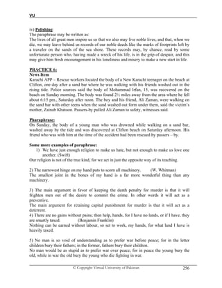 VU
© Copyright Virtual University of Pakistan 256
iv) Polishing:
The paraphrase may be written as:
The lives of all great men inspire us so that we also may live noble lives, and that, when we
die, we may leave behind us records of our noble deeds like the marks of footprints left by
a traveler on the sands of the sea shore. These records may, by chance, read by some
unfortunate person who, having made a wreck of his life, is in the grip of despair, and this
may give him fresh encouragement in his loneliness and misery to make a new start in life.
PRACTICE 6:
News Item
Karachi APP – Rescue workers located the body of a New Karachi teenager on the beach at
Clifton, one day after a sand bar where he was walking with his friends washed out in the
rising tide. Police sources said the body of Mohammad Irfan, 15, was recovered on the
beach on Sunday morning. The body was found 2½ miles away from the area where he fell
about 6:15 pm., Saturday after noon. The boy and his friend, Ali Zaman, were walking on
the sand bar with other teens when the sand washed out form under them, said the victim’s
mother, Zainab Khatoon. Passers-by pulled Ali Zaman to safety, witnesses said.
Pharaphrase:
On Sunday, the body of a young man who was drowned while walking on a sand bar,
washed away by the tide and was discovered at Clifton beach on Saturday afternoon. His
friend who was with him at the time of the accident had been rescued by passers – by.
Some more examples of paraphrase:
1) We have just enough religion to make us hate, but not enough to make us love one
another. (Swift)
Our religion is not of the true kind, for we act in just the opposite way of its teaching.
2) The narrowest hinge on my hand puts to scorn all machinery. (W. Whitman)
The smallest joint in the bones of my hand is a far more wonderful thing than any
machinery.
3) The main argument in favor of keeping the death penalty for murder is that it will
frighten men out of the desire to commit the crime. In other words it will act as a
preventive.
The main argument for retaining capital punishment for murder is that it will act as a
deterrent.
4) There are no gains without pains; then help, hands, for I have no lands, or if I have, they
are smartly taxed. (Benjamin Franklin)
Nothing can be earned without labour, so set to work, my hands, for what land I have is
heavily taxed.
5) No man is so void of understanding as to prefer war before peace; for in the letter
children bury their fathers; in the former, fathers bury their children.
No man would be as stupid as to prefer war over peace; for in peace the young bury the
old, while in war the old bury the young who die fighting in war.
 