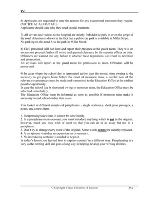 VU
© Copyright Virtual University of Pakistan 257
6) Applicants are requested to state the reasons for any exceptional treatment they require.
(NOTICE AT A HOSPITAL)
Applicants should state why they need special treatment.
7) All drivers and visitors to the hospital are strictly forbidden to park in or on the verge of
the road. Attention is drawn to the fact that a public car park is available in Millat Street.
No parking on this road. Use the park in Millat Street.
8) Civil personnel will halt here and report their presence at the guard room. They will on
no account proceed further till vetted and granted clearance by the security officer on duty.
Offenders are warned that any failure to observe these regulations will result in detention
and prosecution.
All civilians will report at the guard room for permission to enter. Offenders will be
prosecuted.
9) In cases where the school day is terminated earlier than the normal time owning to the
necessity to get pupils home before the onset of monsoon rains, a careful note of the
relevant circumstances must be made and transmitted to the Education Office at the earliest
possible opportunity.
In case the school day is shortened owing to monsoon rains, the Education Office must be
informed immediately.
The Education Office must be informed as soon as possible if monsoon rains make it
necessary to end school earlier than usual.
You looked at different samples of paraphrases – single sentences, short prose passages, a
poem, and a news item.
1. Paraphrasing takes time. It cannot be done hastily.
2. In a paraphrase on no account, you must introduce anything which is not in the original,
however, much you may wish or want to; that you can do in an essay but not in a
paraphrase.
3. Don’t try to change every word of the original. Some words cannot be suitably replaced.
4. A paraphrase is neither an expansion nor a summary.
5. No introducing sentence is needed to begin it.
In today’s lesson you learned how to express yourself in a different way. Paraphrasing is a
very useful writing skill and goes a long way in helping develop your writing abilities.
 
