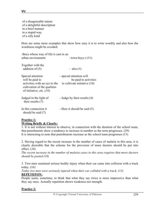 VU
© Copyright Virtual University of Pakistan 259
of a disagreeable nature
of a delightful description
in a brief manner
in a stupid way.
of a silly kind
Here are some more examples that show how easy it is to write wordily and also how the
wordiness might be avoided.
-Boys whose way of life is cast in an
urban environment - town boys ( (11)
Together with the
addition of (5) - also (1)
Special attention - special attention will
will be paid to be paid to activities
activities with an eye to the to cultivate initiative (10)
cultivation of the qualities
of initiative, etc. (18)
Judged in the light of - Judge by their results (4)
their results (7)
In this connection it - Here it should be said (5)
should be said (7)
Practice 1:
Writing Briefly & Clearly:
1. It is not without interest to observe, in connection with the duration of the school team,
that punishments show a tendency to increase in number as the term progresses. (29)
It is interesting to note that punishments increase as the school team progresses (13)
2. Having regard to the recent increase in the number of cases of malaria in this area, it is
clearly desirable that the scheme for the provision of more doctors should be put into
effect. (34)
The recent increase in the number of malaria cases in this area requires that more doctors
should be posted (19)
3. Two men sustained serious bodily injury when their car came into collision with a truck
today. (16)
Today two men were seriously injured when their car collided with a truck. (13)
REPETIITON:
People seem, sometime, to think that what they say twice is more impressive than what
they say once. Actually repetition shows weakness not strength.
Practice 2:
 