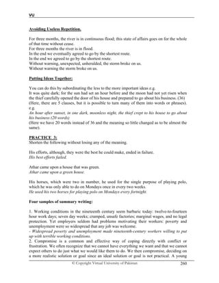 VU
© Copyright Virtual University of Pakistan 260
Avoiding Useless Repetition.
For three months, the river is in continuous flood; this state of affairs goes on for the whole
of that time without cease.
For three months the river is in flood.
In the end we eventually agreed to go by the shortest route.
In the end we agreed to go by the shortest route.
Without warning, unexpected, unheralded, the storm broke on us.
Without warning the storm broke on us.
Putting Ideas Together:
You can do this by subordinating the less to the more important ideas e.g.
It was quite dark; for the sun had set an hour before and the moon had not yet risen when
the thief carefully opened the door of his house and prepared to go about his business. (36)
(Here, there are 5 clauses, but it is possible to turn many of them into words or phrases).
e.g.
An hour after sunset, in one dark, moonless night, the thief crept to his house to go about
his business (20 words)
(Here we have 20 words instead of 36 and the meaning so little changed as to be almost the
same).
PRACTICE 3:
Shorten the following without losing any of the meaning.
His efforts, although, they were the best he could make, ended in failure.
His best efforts failed.
Athar came upon a house that was green.
Athar came upon a green house.
His horses, which were two in number, he used for the single purpose of playing polo,
which he was only able to do on Mondays once in every two weeks.
He used his two horses for playing polo on Mondays every fortnight.
Four samples of summary writing:
1. Working conditions in the nineteenth century seem barbaric today: twelve-to-fourteen
hour work days; seven day weeks; cramped, unsafe factories; marginal wages, and no legal
protection. Yet employers seldom had problems motivating their workers: poverty and
unemployment were so widespread that any job was welcome.
- Widespread poverty and unemployment made nineteenth-century workers willing to put
up with terrible working conditions.
2. Compromise is a common and effective way of coping directly with conflict or
frustration. We often recognize that we cannot have everything we want and that we cannot
expect others to do just what we would like them to do. We then compromise, deciding on
a more realistic solution or goal since an ideal solution or goal is not practical. A young
 