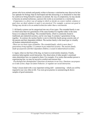 VU
© Copyright Virtual University of Pakistan 261
person who loves animals and greatly wishes to become a veterinarian may discover he has
less aptitude for biology than he had hoped and that dissecting is so distasteful to him that
he could never bring himself to operate on animals. By way of compromise, he may decide
to become an animal technician, a person who works as an assistant to a veterinarian.
-Compromise is a direct way of coping in which we decide on a more realistic solution or
goal since an ideal solution or goal is not practical. For example, a person not good in
biology may decide to be an animal technician rather than a veterinarian.
3. All family systems can be categorized into one of two types. The extended family is one
in which more than two generations of the same kinship live together either in the same
house or in adjacent dwellings. The extended family, which is commonly found in
traditional, pre-industrial societies, can be very large: It contains 3 generations living
together. In contrast, the nuclear family is one in which the family group consists only of
the parents and their dependent children. The nuclear family is the usual type in virtually
all modern industrialized societies.
-There are two basic types of families. The extended family, which is more than 2
generations living together, is common in pre-industrial societies. The nuclear family,
made up of parents and their dependant children, is usual in industrialized societies.
4. Again, when we feel fear of the dog, we learn to avoid similar situations. Finally,
emotions help regulate social interaction. Our observation of other people’s emotional
states determines how we respond to them. For example, if we notice that another person is
experiencing fear, we may be moved to comfort and reassure him.
-Psychologist has distinguished 3 functions of emotions in our lives. Emotions can prepare
us to take action, shape our future behavior, or regulate our social interaction.
Today’s lesson dealt with a very important writing skill – summarizing – which you will be
required to use very often in life. You were given practice in summarizing & shown
samples of good summaries.
 