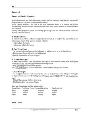 VU
© Copyright Virtual University of Pakistan 262
Lesson -42
Tenses and Passive Sentences
In this lesson first, we shall discuss verb tenses and the problems they pose for learners of
English and next we shall examine passive tenses.
In an English sentence, the verb is the most important word. It is through the action
described by the verb that the sentence comes alive. As a result, the verb is the lifeblood of
the sentence.
Among other properties, verbs tell time by specifying when the action occurred. This time
feature is known as tense.
1. The Base Form:
It is the form in which verbs are listed in the dictionary. It is used for the present tense for
all subjects except third - person singular subjects.
- I eat kababs for lunch.
- Saima eats kababs for lunch.
2. Past Tense Form:
The past-tense form of most verbs is formed by adding -ed or -d to the basic form.
- They praised the president for his bold speech.
- I asked the students to leave the gym.
3. Present Participle:
It is the -ing form of a verb. The present participle is the form that is used with the helping
verbs am, is, are, was, or were to show continuing action.
- Jo is spreading the sheet on the ground.
As I was gathering the clothes on the line, the wind blew away some of them.
4. Past Participle:
The past participle of a verb is usually the same as its past tense form. The past participle
is the form that is used with the helping verbs have, has, and had and with am, is, are, was,
were.
- The girl have asked the boss for a raise.
- The kitchen door was jammed tight.
Here are the main parts of the regular verbs.
Basic Form Past Tense Form Present Participle Past Participle
Jump jumped jumping jumped
Smile smiled smiling smiled
Hope hoped hoping hoped
Main Tenses:
 