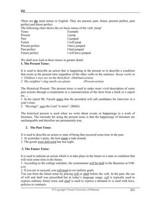 VU
© Copyright Virtual University of Pakistan 263
There are six main tenses in English. They are present, past, future, present perfect, past
perfect and future perfect.
The following chart shows the six basic tenses of the verb ‘jump’
Tense Example
Present I jump
Past I jumped
Future I will jump
Present perfect I have jumped
Past perfect I had jumped
Future perfect I will have jumped
We shall now look at these tenses in greater detail.
1. The Present Tense:
It is used to describe an action that is happening in the present or to describe a condition
that exists at the present time regardless of the other verbs in the sentence. Susan works in
1. Children’s toys are on the third floor. (Habitual action)
2. The neighbor’s dog smells our plants. (Present action)
The Historical Present: The present tense is used to make more vivid description of some
past actions through a restatement or a summarization of the facts from a book or a report
etc….
1. In his report Mr. Farook states that the president will call candidates for interview in a
year’s time.
2. “Revenge”, says the Lord “is mine”. (Bible)
The historical present is used when we write about events or happenings in a work of
literature. The rationale for using the present tense is that the happenings of literature are
unchangeable and therefore are permanently true.
2. The Past Tense:
It is used to describe an action or state of being that occurred some time in the past.
1. At yesterday’s party, the host made a rude remark.
2. The goods were delivered late last night.
3. The Future Tense:
It is used to indicate an action which is to take place in the future or a state or condition that
will exist some time in the future.
1. According to the college schedule, the examination will be held in the Basemen at 9:00.
a.m.
2. If you are to succeed, you will need to set realistic goals.
You can form the future tense by placing will or shall before the verb. In the past, the use
of will and shall was prescribed but in today’s language usage, will is typically used to
express ordinary future tense and shall is used to express a demand or is used with laws,
policies or contracts.
 