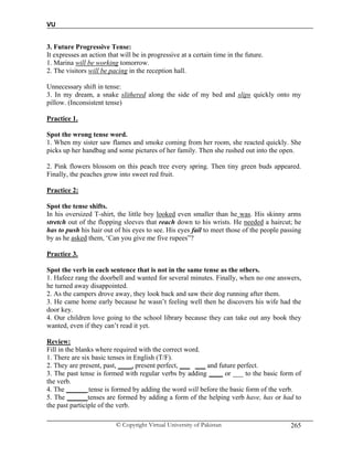 VU
© Copyright Virtual University of Pakistan 265
3. Future Progressive Tense:
It expresses an action that will be in progressive at a certain time in the future.
1. Marina will be working tomorrow.
2. The visitors will be pacing in the reception hall.
Unnecessary shift in tense:
3. In my dream, a snake slithered along the side of my bed and slips quickly onto my
pillow. (Inconsistent tense)
Practice 1.
Spot the wrong tense word.
1. When my sister saw flames and smoke coming from her room, she reacted quickly. She
picks up her handbag and some pictures of her family. Then she rushed out into the open.
2. Pink flowers blossom on this peach tree every spring. Then tiny green buds appeared.
Finally, the peaches grow into sweet red fruit.
Practice 2:
Spot the tense shifts.
In his oversized T-shirt, the little boy looked even smaller than he was. His skinny arms
stretch out of the flopping sleeves that reach down to his wrists. He needed a haircut; he
has to push his hair out of his eyes to see. His eyes fail to meet those of the people passing
by as he asked them, ‘Can you give me five rupees”?
Practice 3.
Spot the verb in each sentence that is not in the same tense as the others.
1. Hafeez rang the doorbell and wanted for several minutes. Finally, when no one answers,
he turned away disappointed.
2. As the campers drove away, they look back and saw their dog running after them.
3. He came home early because he wasn’t feeling well then he discovers his wife had the
door key.
4. Our children love going to the school library because they can take out any book they
wanted, even if they can’t read it yet.
Review:
Fill in the blanks where required with the correct word.
1. There are six basic tenses in English (T/F).
2. They are present, past, ____, present perfect, ___ ___ and future perfect.
3. The past tense is formed with regular verbs by adding ____ or ___ to the basic form of
the verb.
4. The ______ tense is formed by adding the word will before the basic form of the verb.
5. The ______tenses are formed by adding a form of the helping verb have, has or had to
the past participle of the verb.
 