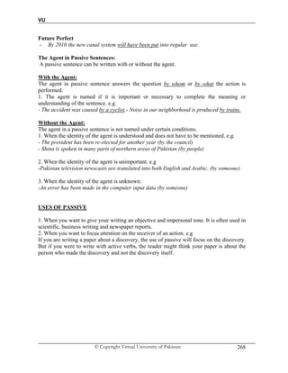 VU
© Copyright Virtual University of Pakistan 268
Future Perfect
- By 2010 the new canal system will have been put into regular use.
The Agent in Passive Sentences:
A passive sentence can be written with or without the agent.
With the Agent:
The agent in passive sentence answers the question by whom or by what the action is
performed.
1. The agent is named if it is important or necessary to complete the meaning or
understanding of the sentence. e.g.
- The accident was caused by a cyclist.- Noise in our neighborhood is produced by trains.
Without the Agent:
The agent in a passive sentence is not named under certain conditions.
1. When the identity of the agent is understood and does not have to be mentioned. e.g.
- The president has been re-elected for another year (by the council)
- Shina is spoken in many parts of northern areas of Pakistan (by people)
2. When the identity of the agent is unimportant. e.g
-Pakistan television newscasts are translated into both English and Arabic. (by someone)
3. When the identity of the agent is unknown:
-An error has been made in the computer input data (by someone)
USES OF PASSIVE
1. When you want to give your writing an objective and impersonal tone. It is often used in
scientific, business writing and newspaper reports.
2. When you want to focus attention on the receiver of an action. e.g
If you are writing a paper about a discovery, the use of passive will focus on the discovery.
But if you were to write with active verbs, the reader might think your paper is about the
person who made the discovery and not the discovery itself.
 