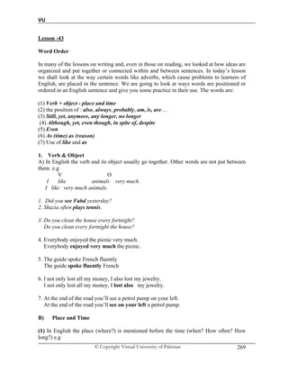 VU
© Copyright Virtual University of Pakistan 269
Lesson -43
Word Order
In many of the lessons on writing and, even in those on reading, we looked at how ideas are
organized and put together or connected within and between sentences. In today’s lesson
we shall look at the way certain words like adverbs, which cause problems to learners of
English, are placed in the sentence. We are going to look at ways words are positioned or
ordered in an English sentence and give you some practice in their use. The words are:
(1) Verb + object - place and time
(2) the position of : also, always, probably, am, is, are…
(3) Still, yet, anymore, any longer, no longer
(4) Although, yet, even though, in spite of, despite
(5) Even
(6) As (time) as (reason)
(7) Use of like and as
1. Verb & Object
A) In English the verb and its object usually go together. Other words are not put between
them. e.g
V O
I like animals very much.
I like very much animals.
1. Did you see Fahd yesterday?
2. Shazia often plays tennis.
3. Do you clean the house every fortnight?
Do you clean every fortnight the house?
4. Everybody enjoyed the picnic very much.
Everybody enjoyed very much the picnic.
5. The guide spoke French fluently
The guide spoke fluently French
6. I not only lost all my money, I also lost my jewelry.
I not only lost all my money, I lost also my jewelry.
7. At the end of the road you’ll see a petrol pump on your left.
At the end of the road you’ll see on your left a petrol pump.
B) Place and Time
(1) In English the place (where?) is mentioned before the time (when? How often? How
long?) e.g
 
