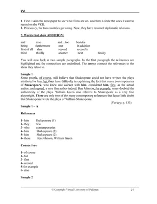 VU
© Copyright Virtual University of Pakistan 27
1. First I skim the newspaper to see what films are on, and then I circle the ones I want to
record on the VCR.
2. Previously, the two countries got along. Now, they have resumed diplomatic relations.
7. Words that show ADDITION:
and also and…too besides
being furthermore one in addition
first of all also second secondly
third thirdly another next finally
You will now look at two sample paragraphs. In the first paragraph the references are
highlighted and the connectives are underlined. The arrows connect the references to the
ideas they relate to.
Sample 1
Some people, of course, still believe that Shakespeare could not have written the plays
attributed to him, but they have difficulty in explaining the fact that many contemporaries
of Shakespeare, who knew and worked with him, considered him, first, as the actual
author, and second, a very fine author indeed. Ben Johnson, for example, never doubted the
authenticity of the plays. William Green also referred to Shakespeare as a very fine
playwright. These are only two of the many contemporary references that leave little doubt
that Shakespeare wrote the plays of William Shakespeare.
(Yorkey: p. 133)
Sample 1 – A
References
1- him Shakespeare (1)
2- they few
3- who contemporaries
4- him Shakespeare (2)
5- him Shakespeare (2)
6- these Ben Johnson, William Green
Connectives
1- of course
2- but
3- first
4- second
5-for example
6- also
Sample 2
 