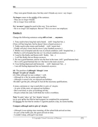 VU
© Copyright Virtual University of Pakistan 272
- They were great friends once, but they aren’t friends any more / any longer.
No longer comes in the middle of the sentence.
- They are no longer friends.
- He no longer lives with her.
But ‘no more’ cannot be used in this way. You can have:
- He is no longer our employee. But not * He is no more our employee.
Practice 3:
Change the following sentences using still and not …. anymore.
1. Tony used to have long hair and a beard. (still / long hair but..).
(Tony still has long hair, but he doesn’t have a beard anymore.)
2. Teddy used to play tennis and football. (still / tennis but).
(Teddy still plays tennis but he doesn’t play football anymore.)
3. Mother was in hospital and she was in critical condition. (still / hospital but...)
- Mother is still in hospital but she isn’t in critical condition anymore.
4. I used to like Kathy and Karen (still / Kathy but…)
- I still like Kathy but not Karen anymore.
5. He was a good batsman, and he was the best in the team. (still / good batsman but)
- He is still a good batsman but isn’t the best in the team anymore.
6. I was feeling depressed and homesick. (still / depressed but….)
- I am still feeling depressed but not homesick anymore.
(4) The position of although / though / even
though / in spite of / despite.
(A) After although we use a subject + verb.
- Although he is fat, he seems quite healthy.
- Although it rained a lot, we enjoyed our holidays.
-He didn’t get the job, although he had all the necessary qualifications.
A noun, a pronoun or -ing is used after in spite of / despite.
- In spite of (the rain), we enjoyed our holidays.
- She is not tired, in spite of (working) all day.
- Despite (what) she said, I still think her work is worthless.
Note:‘In spite’ takes ‘of ’ but ‘despite’ doesn’t
(a) In spite of the fact that he had resigned, he completed his assignment.
(b) Despite the fact that he smokes 5 cigarette packets a day, he seems healthy.
Compare although and in spite of / despite.
- Although it was raining since morning, all the school kids arrived on time.
- In spite of the traffic jam, the guest arrived on time.
- I couldn’t sleep, although I was tired.
 