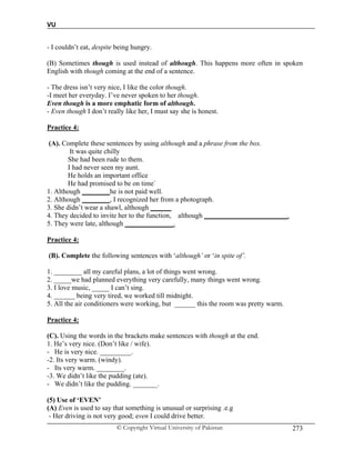 VU
© Copyright Virtual University of Pakistan 273
- I couldn’t eat, despite being hungry.
(B) Sometimes though is used instead of although. This happens more often in spoken
English with though coming at the end of a sentence.
- The dress isn’t very nice, I like the color though.
-I meet her everyday. I’ve never spoken to her though.
Even though is a more emphatic form of although.
- Even though I don’t really like her, I must say she is honest.
Practice 4:
(A). Complete these sentences by using although and a phrase from the box.
It was quite chilly
She had been rude to them.
I had never seen my aunt.
He holds an important office
He had promised to be on time`
1. Although ________he is not paid well.
2. Although ________, I recognized her from a photograph.
3. She didn’t wear a shawl, although ______
4. They decided to invite her to the function, although ________________________.
5. They were late, although ______________.
Practice 4:
(B). Complete the following sentences with ‘although’ or ‘in spite of’.
1. ________ all my careful plans, a lot of things went wrong.
2. _____we had planned everything very carefully, many things went wrong.
3. I love music, _____ I can’t sing.
4. ______ being very tired, we worked till midnight.
5. All the air conditioners were working, but ______ this the room was pretty warm.
Practice 4:
(C). Using the words in the brackets make sentences with though at the end.
1. He’s very nice. (Don’t like / wife).
- He is very nice. _________.
-2. Its very warm. (windy).
- Its very warm. ________.
-3. We didn’t like the pudding (ate).
- We didn’t like the pudding. _______.
(5) Use of ‘EVEN’
(A) Even is used to say that something is unusual or surprising .e.g
- Her driving is not very good; even I could drive better.
 