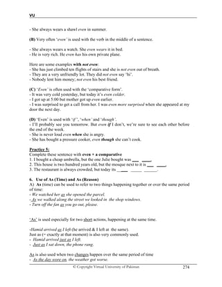 VU
© Copyright Virtual University of Pakistan 274
- She always wears a shawl even in summer.
(B) Very often ‘even’ is used with the verb in the middle of a sentence.
- She always wears a watch. She even wears it in bed.
- He is very rich. He even has his own private plane.
Here are some examples with not even:
- She has just climbed ten flights of stairs and she is not even out of breath.
- They are a very unfriendly lot. They did not even say ‘hi’.
- Nobody lent him money; not even his best friend.
(C) ‘Even’ is often used with the ‘comparative form’.
- It was very cold yesterday, but today it’s even colder.
- I got up at 5:00 but mother got up even earlier.
- I was surprised to get a call from her. I was even more surprised when she appeared at my
door the next day.
(D) ‘Even’ is used with ‘if ’, ‘when’ and ‘though’.
- I’ll probably see you tomorrow. But even if I don’t, we’re sure to see each other before
the end of the week.
- She is never loud even when she is angry.
- She has bought a pressure cooker, even though she can’t cook.
Practice 5:
Complete these sentence with even + a comparative
1. I bought a cheap umbrella, but the one Julie bought was ___ ____.
2. This house is two hundred years old, but the mosque next to it is ___ ____.
3. The restaurant is always crowded, but today its _____ _____ ______.
6. Use of As (Time) and As (Reason)
A) As (time) can be used to refer to two things happening together or over the same period
of time:
- We watched her as she opened the parcel.
- As we walked along the street we looked in the shop windows.
- Turn off the fan as you go out, please.
‘As’ is used especially for two short actions, happening at the same time.
-Hamid arrived as I left (he arrived & I left at the same).
Just as (= exactly at that moment) is also very commonly used.
- Hamid arrived just as I left.
- Just as I sat down, the phone rang.
As is also used when two changes happen over the same period of time
- As the day wore on, the weather got worse.
 