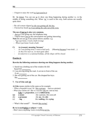 VU
© Copyright Virtual University of Pakistan 275
- I began to enjoy the work as I got used to it
B) As (time): You can use as to show one thing happening during another i.e. in the
middle of doing something else. When ‘as’ is used in this way, both actions are usually
quite short.
- The old woman slipped as she was getting off the bus.
- I burned my hands as I was taking the cake out of the oven.
The use of just as is also very common.
- Just as I was going out, the telephone rang.
- I had to leave just as the conversation was getting interesting.
Note:Do not use as if one action follows another. e.g.
- *As I got home, I took a bath (wrong)
- When I got home I took a bath.
C) As (reason): meaning ‘because’
- As I was feeling tired, I went to bed early. (Meaning because I was tired….)
- As they live near us, we meet quite often.
- As tomorrow is a national holiday, all the shops will be closed.
Practice 6:
Rewrite the following sentences showing one thing happens during another.
1. Saeed was climbing out of the window.He fell.
Saeed fell _________
2. I was driving along the road. A cat ran in front of the car.
A cat ________
3. She was getting out of the car. She dropped her keys.
She __________
7. Use of Like and AS
A) Like means similar to/the same as for example:
- What a beautiful scene! Its’ like a picture. (not as a picture)
- What does Saima do? She is a teacher like me. (not as me)
Like is a preposition, so it is followed by
(a) a noun: like a picture, like your job
(b) a pronoun: like me, like this
(c) – ing : like walking, like crying
- “What’s that sound?” ‘Sounds like crying’.
B) As is used before a subject + verb.
- Don’t move anything. Leave everything as it is.
 