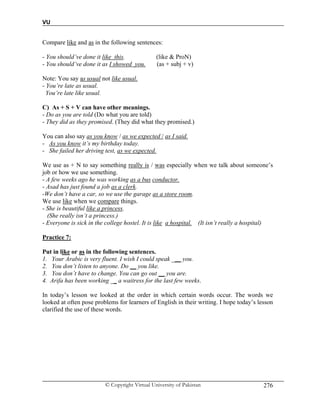 VU
© Copyright Virtual University of Pakistan 276
Compare like and as in the following sentences:
- You should’ve done it like this. (like & ProN)
- You should’ve done it as I showed you. (as + subj + v)
Note: You say as usual not like usual.
- You’re late as usual.
You’re late like usual.
C) As + S + V can have other meanings.
- Do as you are told (Do what you are told)
- They did as they promised. (They did what they promised.)
You can also say as you know / as we expected / as I said.
- As you know it’s my birthday today.
- She failed her driving test, as we expected.
We use as + N to say something really is / was especially when we talk about someone’s
job or how we use something.
- A few weeks ago he was working as a bus conductor.
- Asad has just found a job as a clerk.
-We don’t have a car, so we use the garage as a store room.
We use like when we compare things.
- She is beautiful like a princess.
(She really isn’t a princess.)
- Everyone is sick in the college hostel. It is like a hospital. (It isn’t really a hospital)
Practice 7:
Put in like or as in the following sentences.
1. Your Arabic is very fluent. I wish I could speak ___ you.
2. You don’t listen to anyone. Do __ you like.
3. You don’t have to change. You can go out __ you are.
4. Arifa has been working __ a waitress for the last few weeks.
In today’s lesson we looked at the order in which certain words occur. The words we
looked at often pose problems for learners of English in their writing. I hope today’s lesson
clarified the use of these words.
 