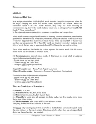 VU
© Copyright Virtual University of Pakistan 277
Lesson -44
Articles and Their Use:
Now a days grammarians divide English words into two categories - major and minor. In
the major category are words like nouns, verbs, adjectives and adverbs. These are
sometimes called CONTENT words because they carry the main meaning in
communication e.g. they’re the words that you would send in a telegram “Arriving PK 421
Sunday” “Send money broke”
In the minor category are determiners, pronouns, prepositions and conjunctions.
Minor words express or signal subtle shades of meaning, obvious information, or redundant
grammatical information i.e. words that perform no particular function. Minor class words
occur more frequently than members of major classes. There are around 50 of these words
and they are very common. All of these fifty words are function words; they make up about
60% of words that are used in speech and about 45% of those that are used in writing.
These minor words are like bricks that cement together the content words. For this reason
minor words are also known as structure words.
(1) Determiners are a class of minor words. A determiner is a word which precedes or
comes before nouns and adjectives e.g.
- The cat sat on my bag. (art, poss)
- I don’t want any tea. (indef deter)
- Have you some yogurt? (indef deter)
Major / Content words – Noun, Verb, Adjective, Adverb
Minor / Function words – Determiners, Pronouns,Prepositions, Conjunctions
Determiners come before nouns & adjectives
- The cat sat on my bag. (art, poss)
- I don’t want any tea. (indef deter)
- Have you some yogurt? (indef deter)
There are 5 main types of determiners.
(i) Articles: a, an, the
(ii) Demonstratives: this, that, these, those
(iii) Possessives: my, you, his, her, its, our, them
(iv) Quantifiers: some, any, all, enough, no, both, each, ever, few, much, more, most,
fewer, less, either, neither
(v) Wh-determiners: what (ever) which (ever) whoever, whose
This party will be the /di/ social event of the week.
The reason why we are going to look at articles is that Pakistani learners of English make
the most mistakes in the use of articles. They insert articles where they are not required and
do not use them where they are required.
 