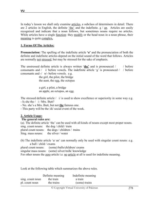 VU
© Copyright Virtual University of Pakistan 278
In today’s lesson we shall only examine articles, a subclass of determiners in detail. There
are 2 articles in English, the definite ‘the’ and the indefinite. a / an. Articles are easily
recognized and indicate that a noun follows, but sometimes nouns require no articles.
While articles have a single function: they modify or the head noun in a noun phrase, their
meaning is quite complex.
1. Forms Of The Articles:
Pronunciation: The spelling of the indefinite article ‘a’ and the pronunciation of both the
definite and indefinite articles depend on the initial sound of the word that follows. Articles
are normally not stressed, but may be stressed for the sake of emphasis.
The unstressed definite article is always written ‘the’ and is pronounced / / before
consonants and / i/ before vowels. The indefinite article ‘a’ is pronounced / / before
consonants and -/ n/- before vowels. e.g.
the girl, the pilot, the bridge
the aunt, the egg, the octopus
a girl, a pilot, a bridge
an apple, an octopus, an egg.
The stressed definite article / i/ is used to show excellence or superiority in some way e.g.
- Is she the / i / Mrs. Butt?
- No. she’s a Mrs. Butt, but not the famous one.
- This party will be the /di/ social event of the week.
2. Article Usage:
The general rules are:
(a). The definite article ‘the’ can be used with all kinds of nouns except most proper nouns.
sing. count nouns: the dog / child / train
plural count nouns: the dogs / children / trains
Sing. mass nouns: the silver / water
(b) The indefinite article ‘a/ an’ can normally only be used with singular count nouns: e.g.
a ball / child / exams
plural count nouns: (some) balls/children/ exams
singular mass nouns: (some) silver/milk/ knowledge
For other nouns the zero article i.e. no article at all is used for indefinite meaning.
Look at the following table which summarizes the above rules.
Definite meaning Indefinite meaning
sing. count noun the train a train
pl. count noun the trains (some) trains
 
