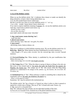 VU
© Copyright Virtual University of Pakistan 279
mass noun the silver (some) silver
3. Use of The Definite Article:
When we use the definite article ‘the’, it indicates that a hearer or reader can identify the
thing referred to, or know what is being talked about. e.g.
I saw the film (reader/hearer knows which one)
But this is not the case when we use the indefinite article ‘a’ / ‘an’ e.g.
I saw a film (reader / hearer doesn’t know which one).
If we want to express indefinite meaning of amount, etc., we use the indefinite article a (n)
with sing. count nouns or plural count nouns. e.g.
- Would you like a soda?
- Do you like chocolate?
(zero indef. article with mass noun ‘chocolate’
1. sing. count nouns: nouns showing ‘one’:
a girl, the chair,
2. plural count nouns:
nouns showing ‘more than one’: two girls, five chairs
3. mass nouns :
advertising, music, butter,evidence, etc.
There are 4 conditions in which definite meaning arises. We use the definite article for: (1)
Referring – Back Use: When identity has been established by an earlier mention e.g.
- Saba bought a TV and a video recorder, but she returned the video recorder (second
mention).
(2) Forward-Pointing Use: When identity is established by the post modification that
follows the noun: e.g.
- Saba returned the view-recorder she bought yesterday.
(3) The Unique Use of ‘The’: When the object or group of objects or things is the only one
that exists or has existed such as: the moon, the earth, the South Pole, the equator, the
Moghals, the human race. This unique use of ‘the’ also occurs when the thing being
referred to is understood to be unique in the context. e.g. the kitchen, the town-hall, the
President, etc.
(4) Institutional Use of ‘The’: When reference is made to something that is shared by the
community such as: the radio, the telephone, the papers e.g.
- What’s in the paper(s) today?
Sometimes ‘the’ may be omitted in the institutional use.
The definite article ‘the’ has a Generic or Typical use when it refers to what is general or
typical for a whole class of things. This use of ‘the’ is found with count. Nouns. e.g.
i) ‘The’ peacock is a beautiful bird.
Here ‘the’ indicates the class of birds, not one individual member of the class.
ii) Peacocks are beautiful birds. (General use of the plural indefinite form)
 