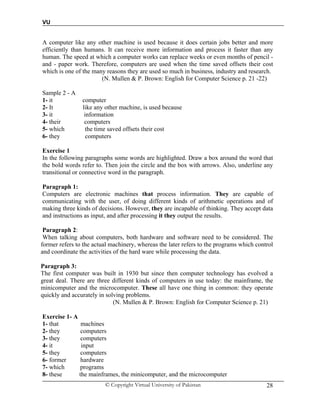 VU
© Copyright Virtual University of Pakistan 28
A computer like any other machine is used because it does certain jobs better and more
efficiently than humans. It can receive more information and process it faster than any
human. The speed at which a computer works can replace weeks or even months of pencil -
and - paper work. Therefore, computers are used when the time saved offsets their cost
which is one of the many reasons they are used so much in business, industry and research.
(N. Mullen & P. Brown: English for Computer Science p. 21 -22)
Sample 2 - A
1- it computer
2- It like any other machine, is used because
3- it information
4- their computers
5- which the time saved offsets their cost
6- they computers
Exercise 1
In the following paragraphs some words are highlighted. Draw a box around the word that
the bold words refer to. Then join the circle and the box with arrows. Also, underline any
transitional or connective word in the paragraph.
Paragraph 1:
Computers are electronic machines that process information. They are capable of
communicating with the user, of doing different kinds of arithmetic operations and of
making three kinds of decisions. However, they are incapable of thinking. They accept data
and instructions as input, and after processing it they output the results.
Paragraph 2:
When talking about computers, both hardware and software need to be considered. The
former refers to the actual machinery, whereas the later refers to the programs which control
and coordinate the activities of the hard ware while processing the data.
Paragraph 3:
The first computer was built in 1930 but since then computer technology has evolved a
great deal. There are three different kinds of computers in use today: the mainframe, the
minicomputer and the microcomputer. These all have one thing in common: they operate
quickly and accurately in solving problems.
(N. Mullen & P. Brown: English for Computer Science p. 21)
Exercise 1- A
1- that machines
2- they computers
3- they computers
4- it input
5- they computers
6- former hardware
7- which programs
8- these the mainframes, the minicomputer, and the microcomputer
 