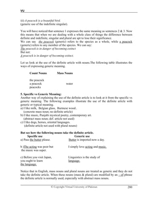 VU
© Copyright Virtual University of Pakistan 280
iii) A peacock is a beautiful bird.
(generic use of the indefinite singular).
You will have noticed that sentence 1 expresses the same meaning as sentences 2 & 3. Now
this means that when we are dealing with a whole class of things the difference between
definite and indefinite, singular and plural are apt to lose their significance.
We can say the peacock (generic) refers to the species as a whole, while a peacock
(generic) refers to any member of the species. We can say:
The peacock is in danger of becoming extinct
But not:
A peacock is in danger of becoming extinct.
Let us look at the use of the definite article with nouns.The following table illustrates the
ways of expressing generic meaning.
Count Nouns Mass Nouns
the peacock
a peacock water
peacocks
5. Specific vs Generic Meaning:
Another way of explaining the use of the definite article is to look at it from the specific vs
generic meaning. The following examples illustrate the use of the definite article with
generic or typical meaning.
a) I like milk, Belgian glass, Burmese wood..
(concrete mass noun; no definite article)
b) I like music, Punjabi mystical poetry, contemporary art.
(abstract mass noun; def. article not used)
c) I like dogs, horses, oriental languages.
(definite article not used with plural nouns)
But see how the following nouns take the definite article.
Specific use Generic use
a) Pass the butter please. Butter is imported now a day.
b )The acting was poor but I simply love acting and music.
the music was super.
c) Before you visit Japan, Linguistics is the study of
you ought to learn language.
the language.
Notice that in English, mass nouns and plural nouns are treated as generic and they do not
take the definite article. When these nouns (mass & plural) are modified by an – of phrase
the definite article is normally used, especially with abstract mass nouns.
 