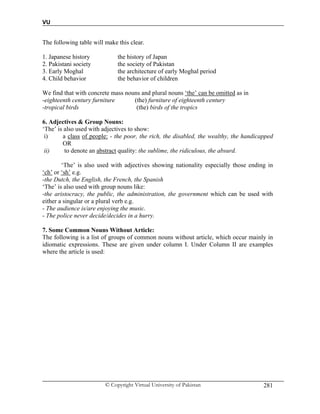 VU
© Copyright Virtual University of Pakistan 281
The following table will make this clear.
1. Japanese history the history of Japan
2. Pakistani society the society of Pakistan
3. Early Moghal the architecture of early Moghal period
4. Child behavior the behavior of children
We find that with concrete mass nouns and plural nouns ‘the’ can be omitted as in
-eighteenth century furniture (the) furniture of eighteenth century
-tropical birds (the) birds of the tropics
6. Adjectives & Group Nouns:
‘The’ is also used with adjectives to show:
i) a class of people: - the poor, the rich, the disabled, the wealthy, the handicapped
OR
ii) to denote an abstract quality: the sublime, the ridiculous, the absurd.
‘The’ is also used with adjectives showing nationality especially those ending in
‘ch’ or ‘sh’ e.g.
-the Dutch, the English, the French, the Spanish
‘The’ is also used with group nouns like:
-the aristocracy, the public, the administration, the government which can be used with
either a singular or a plural verb e.g.
- The audience is/are enjoying the music.
- The police never decide/decides in a hurry.
7. Some Common Nouns Without Article:
The following is a list of groups of common nouns without article, which occur mainly in
idiomatic expressions. These are given under column I. Under Column II are examples
where the article is used:
 