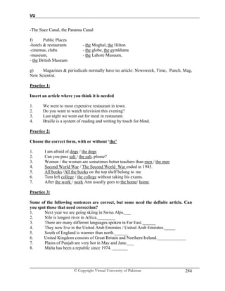 VU
© Copyright Virtual University of Pakistan 284
-The Suez Canal, the Panama Canal
f) Public Places
-hotels & restaurants - the Moghal, the Hilton
-cinemas, clubs - the globe, the gymkhana
-museum, - the Lahore Museum,
- the British Museum
g) Magazines & periodicals normally have no article: Newsweek, Time, Punch, Mag,
New Scientist.
Practice 1:
Insert an article where you think it is needed
1. We went to most expensive restaurant in town.
2. Do you want to watch television this evening?
3. Last night we went out for meal in restaurant.
4. Braille is a system of reading and writing by touch for blind.
Practice 2:
Choose the correct form, with or without ‘the’
1. I am afraid of dogs / the dogs
2. Can you pass salt / the salt, please?
3. Women / the women are sometimes better teachers than men / the men
4. Second World War / The Second World War ended in 1945.
5. All books /All the books on the top shelf belong to me
6. Tom left college / the college without taking his exams.
7. After the work / work Ann usually goes to the home/ home.
Practice 3:
Some of the following sentences are correct, but some need the definite article. Can
you spot those that need correction?
1. Next year we are going skiing in Swiss Alps.___
2. Nile is longest river in Africa.________
3. There are many different languages spoken in Far East.______
4. They now live in the United Arab Emirates / United Arab Emirates._____
5. South of England is warmer than north.______
6. United Kingdom consists of Great Britain and Northern Ireland._____________
7. Plains of Punjab are very hot in May and June.___
8. Malta has been a republic since 1974. _______
 