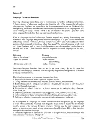 VU
© Copyright Virtual University of Pakistan 286
Lesson -45
Language Forms and Functions
Knowing a language means being able to communicate one’s ideas and opinions to others.
A foreign learner of a language may know the linguistic rules of the language he is learning
- in your case, English - but unless he or she learns to demonstrate or use this knowledge
appropriately, the learner would not be considered fully competent in the language that he /
she is learning. In today’s lesson - which is the last lesson of this course - you shall learn
about language forms & how they are used to perform functions.
What is a language function? A language function, to put it very simply, is something you
want to do with language. The primary function of language is to give factual information
and convey essential commands, feelings and emotions. Have you ever asked yourself the
question what are people trying to do when they speak? The aims of speaking involve not
only broad functions such as conveying information, expressing emotion, keeping in touch
socially, and so on…, but also more specific purposes for which language can be used,
such as
Utterance Purpose
- Where the suitcase? - to get information
- Open the window - make someone
do something.
- I’ll pay you next week - make a promise.
How many language functions there are, we do not know exactly. But we do know that
there are some language functions that are regularly required for the purposes of normal
everyday communication.
The following are some very common language functions.
1. Requesting information: to ask, question, request, inquire.
2. Giving information : to announce, describe, explain, instruct, to summarize...
3. Establishing contact / interpersonal relations : to greet, to welcome, to introduce, take
leave, bid farewell, interrupt…
4. Responding to others’ behavior / actions / statements: to apologize, deny, disagree,
often, thank, etc...
5. Expressing emotions / inclinations: fear, happiness, shock, surprise, dislike, etc…
6. Influencing others’ behavior / actions : to allow, blame, discourage, order, warn.
7. Judging / evaluating: to complain, compare, criticize, disapprove, praise, etc…
To be competent in a language, the learner should know how its speakers use the language
in ways which cannot be predicted from linguistic rules alone. It means that the learner
must be aware of the various devices / structures / forms used by native speakers and
writers to knit their speech and writing into a comprehensible whole. This is done by using
appropriate forms of the language.
If somebody expresses an opinion and you want to disagree with it, the first thought that
will come into your mind is ‘Disagree!’
 
