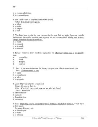 VU
© Copyright Virtual University of Pakistan 288
c. to express admiration
d. to express dismay
4. Son: I don’t want to take the double maths course.
Father: I’m afraid you’re got to.
a. to allow
b. to insist
c. to forgive
d. to fear
5. You have been regular in your payment in the past. But we notice from our records
dating from six months ago that your payment has not been received. Kindly send us your
cheque within seven days without fail.
a. to plead
b. to consent
c. to persuade
d. to instruct
6. Faraz: I hope you don’t mind my saying this but what you’ve first said is not exactly
true.
a. sympathize
b. scold
c. disagree
d. surprise
7. Sara: If you want to increase the literacy rate you must educate women and girls.
Zara: I think the same as you.
a. to agree
b. to compliment
c. to reject
d. to persuade
8. Zain: There’s a letter for you on desk
Faraz: Ah, yes, so there is.
Zain: Why don’t you open it now and see who is it from ?
Faraz: It can wait.
a. administration
b. curiosity
c. dissatisfaction
d. instruction
9. Boss: The typing you’ve just done for me is hopeless. It is full of mistakes. You’ll have
to do it again.
Secretary: I’m sorry, sir.
a. to show regret
b. to warn
c. to criticize
 