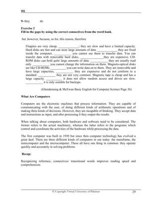 VU
© Copyright Virtual University of Pakistan 29
9- they do
Exercise 2
Fill in the gaps by using the correct connectives from the word bank.
but ,however, because, so for, this reason, therefore
Floppies are very cheap, _____________; they are slow and have a limited capacity.
Hard disks are fast and can store large amounts of data _____________ they are fixed
inside the computer, ___________ you cannot use them to transfer data. You can
transfer data with removable hard disks, _______________they are expensive. CD-
ROM disks can hold quite large amounts of data. ___________ they are usually read
only ___________ you cannot change the information on them. Magneto-optical disks
are like CD-ROMs __________ you can write data on to them. They are removable and
have large capacities, ___________ they are expensive and do not conform to a
standard. ___________ they are not very common. Magnetic tape is cheap and has a
large capacity. __________ it does not allow random access and drives are slow.
___________ it is only suitable for backups.
(Glendenning & McEwan Basic English for Computer Science Page 36)
What Are Computers
Computers are the electronic machines that process information. They are capable of
communicating with the user, of doing different kinds of arithmetic operations and of
making three kinds of decisions. However, they are incapable of thinking. They accept data
and instructions as input, and after processing it they output the results.
When talking about computers, both hardware and software need to be considered. The
former refers to the actual machinery, whereas the latter refers to the programs which
control and coordinate the activities of the hardware while processing the data.
The first computer was built in 1930 but since then computer technology has evolved a
great deal. There are three different kinds of computers in use today: the mainframe, the
minicomputer and the microcomputer. These all have one thing in common: they operate
quickly and accurately in solving problems.
Recap:
Recognizing reference, connectives/ transitional words improves reading speed and
comprehension.
 