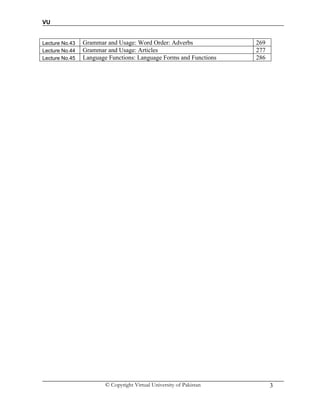 VU
© Copyright Virtual University of Pakistan 3
Lecture No.43 Grammar and Usage: Word Order: Adverbs 269
Lecture No.44 Grammar and Usage: Articles 277
Lecture No.45 Language Functions: Language Forms and Functions 286
 