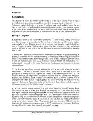 VU
© Copyright Virtual University of Pakistan 30
Lesson -06
Reading Skills
This lesson will follow the pattern established by us in the earlier lessons. We will read a
text to help us in comprehension, and then we will do exercises based on that text.
When you read the following text, you will probably meet words and expression that are
new to you. First try to understand their meaning from the context - read the same passage
a few times. When you have read the whole text, check new words in a dictionary. Those
words in bold typeface are explained in the Glossary at the end of your reading package.
History of Computers
1. Let us take a look at the history of the computers. The very first calculating device used
was the ten fingers of a man’s hands. This, in fact, is why today we still count in the tens
and multiples of tens. Then the abacus was invented, a bead frame in which the beads are
moved from left to right. People went on using some form of abacus in the 16th century,
and it is still used in some parts of the world because it can be understood without knowing
how to read.
2. During the 17th and 18th centuries, many people tried to find easy ways of calculating. J.
Napier, a Scotsman, devised a mechanical way of multiplying and dividing, which is how
the modern slide rule works. Henry Briggs used Napier’s ideas produced logarithm tables,
which all mathematicians use today. Calculus, another branch of mathematics, was
independently invented by Sir Isaac Newton, an Englishman, and Leibnitz, a German
mathematician.
3. The first real calculating machine appeared in 1820 as the result of several people’s
experiments. This type of machine, which saves a great deal of time and reduces the
possibility of making mistakes, depends on a series of ten toothed gear wheels. In 1830
Charles Babbage, an Englishman, designed a machine that was called ‘The Analytical
Engine’. This machine, which Babbage showed at the Paris Exhibition in 1855, was an
attempt to cut out the human being altogether, except for providing the machine with the
necessary facts about the problem to be solved. He never finished this work, but many of
his ideas were the basis for building today’s computers.
4. In 1930, the first analog computer was built by an American named Vannevar Bush.
This device was used in World War II to help the aim guns. MarkI, the name given to the
first digital computer, was completed in 1944. The men responsible for this invention were
Professor Howard Aiken and some people from IBM. This was the first machine that could
figure out long lists of mathematical problems, all at a very fast rate. In 1946 two engineers
at the University of Pennsylvania, J. Ecker and J. Mauchly, built the first digital computer
using parts called vacuum tubes. They named their new invention ENIAC. Another
important advancement in computers came in 1947, when John von Newmann developed
the idea of keeping instructions inside the computer’s memory.
 