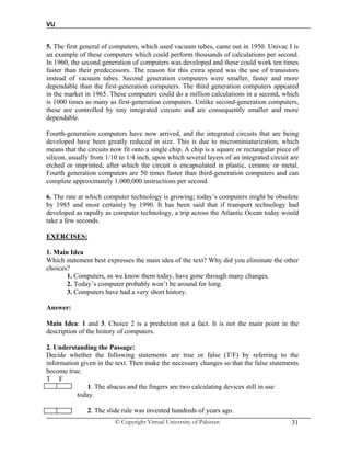 VU
© Copyright Virtual University of Pakistan 31
5. The first general of computers, which used vacuum tubes, came out in 1950. Univac I is
an example of these computers which could perform thousands of calculations per second.
In 1960, the second generation of computers was developed and these could work ten times
faster than their predecessors. The reason for this extra speed was the use of transistors
instead of vacuum tubes. Second generation computers were smaller, faster and more
dependable than the first-generation computers. The third generation computers appeared
in the market in 1965. These computers could do a million calculations in a second, which
is 1000 times as many as first-generation computers. Unlike second-generation computers,
these are controlled by tiny integrated circuits and are consequently smaller and more
dependable.
Fourth-generation computers have now arrived, and the integrated circuits that are being
developed have been greatly reduced in size. This is due to microminiaturization, which
means that the circuits now fit onto a single chip. A chip is a square or rectangular piece of
silicon, usually from 1/10 to 1/4 inch, upon which several layers of an integrated circuit are
etched or imprinted, after which the circuit is encapsulated in plastic, ceramic or metal.
Fourth generation computers are 50 times faster than third-generation computers and can
complete approximately 1,000,000 instructions per second.
6. The rate at which computer technology is growing; today’s computers might be obsolete
by 1985 and most certainly by 1990. It has been said that if transport technology had
developed as rapidly as computer technology, a trip across the Atlantic Ocean today would
take a few seconds.
EXERCISES:
1. Main Idea
Which statement best expresses the main idea of the text? Why did you eliminate the other
choices?
1. Computers, as we know them today, have gone through many changes.
2. Today’s computer probably won’t be around for long.
3. Computers have had a very short history.
Answer:
Main Idea: 1 and 3. Choice 2 is a prediction not a fact. It is not the main point in the
description of the history of computers.
2. Understanding the Passage:
Decide whether the following statements are true or false (T/F) by referring to the
information given in the text. Then make the necessary changes so that the false statements
become true.
T F
1. 1. The abacus and the fingers are two calculating devices still in use
today.
3. 2. The slide rule was invented hundreds of years ago.
 