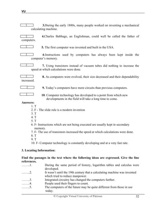 VU
© Copyright Virtual University of Pakistan 32
3. 3.During the early 1880s, many people worked on inventing a mechanical
calculating machine.
4. 4.Charles Babbage, an Englishman, could well be called the father of
computers.
5. The first computer was invented and built in the USA.
6. 6.Instructions used by computers has always been kept inside the
computer’s memory.
7. Using transistors instead of vacuum tubes did nothing to increase the
speed at which calculations were done.
8. As computers were evolved, their size decreased and their dependability
increased.
9. Today’s computers have more circuits than previous computers.
10. Computer technology has developed to a point from which new
developments in the field will take a long time to come.
Answers:
1. T
2. F - The slide rule is a modern invention
3. T
4. T
5. T
6. F- Instructions which are not being executed are usually kept in secondary
memory.
7. F- The use of transistors increased the speed at which calculations were done.
8. T
9. T
10. F- Computer technology is constantly developing and at a very fast rate.
3. Locating Information:
Find the passages in the text where the following ideas are expressed. Give the line
references.
……..1. During the same period of history, logarithm tables and calculus were
developed.
……..2. It wasn’t until the 19th century that a calculating machine was invented
which tried to reduce manpower.
……..3. Integrated circuitry has changed the computers further.
……..4. People used their fingers to count.
……..5. The computers of the future may be quite different from those in use
today.
 