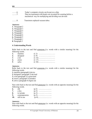 VU
© Copyright Virtual University of Pakistan 33
……..6. Today’s computer circuits can be put on a chip.
……..7. Then an instrument with beads was invented for counting before a
mechanical way for multiplying and dividing was devised.
……..8. Transistors replaced vacuum tubes.
Answers:
1. Paragraph 2
2. Paragraph 3
3. Paragraph 5
4. Paragraph 1
5. Paragraph 6
6. Paragraph 5
7. Paragraph 1
8. Paragraph 5
4. Understanding Words
Refer back to the text and find synonyms (i.e. words with a similar meaning) for the
following words.
1. machine (I. 2) ………………………
2. designed (I. 9) ………………………
3. a lot (I. 16) ………………………
4. errors (I. 17) ………………………
5. solve (I. 30) ………………………
Answers:
Refer back to the text and find synonyms (i.e. words with a similar meaning) for the
following words.
1. machine (paragraph1) device
2. designed ( paragraph 2) devised
3. a lot (paragraph 3) a great deal
4. errors ( paragraph 3) mistakes
5. solve ( paragraph 4) figure out
Now refer back to the text and find antonyms (i.e. words with an opposite meaning) for the
following words.
6. old (p 2) …………………
7. a few (p-3) …………………
8. to include (p-3) …………………..
9. contemporaries (p-5) …………………..
10. still in use (p-6) ………………….
Answers:
Now refer back to the text and find antonyms (i.e. words with an opposite meaning) for the
following words.
 