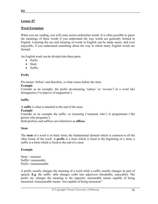 VU
© Copyright Virtual University of Pakistan 36
Lesson -07
Word Formation
When you are reading, you will come across unfamiliar words. It is often possible to guess
the meanings of these words if you understand the way words are generally formed in
English. Learning the use and meaning of words in English can be made easier, and even
enjoyable, if you understand something about the way in which many English words are
formed.
An English word can be divided into three parts:
 Prefix
 Stem
 Suffix.
Prefix
Pre-means ‘before’ and therefore, is what comes before the stem.
Example
Consider as an example, the prefix de-(meaning ‘reduce’ or ‘reverse’) in a word like
demagnetize (‘to deprive of magnetism’).
Suffix
A suffix is what is attached to the end of the stem.
Example
Consider as an example the suffix -er (meaning (‘someone who’) in programmer (‘the
person who programs’).
Both prefixes and suffixes are referred to as affixes.
Stem
The stem of a word is its basic form, the fundamental element which is common to all the
other forms of the word. A prefix is a form which is fixed to the beginning of a stem; a
suffix is a form which is fixed to the end of a stem.
Example
Stem = measure
Suffix= measurable
Prefix =immeasurable
A prefix usually changes the meaning of a word while a suffix usually changes its part of
speech. E.g. the suffix -able changes verbs into adjectives (breakable, enjoyable). The
prefix im- changes the meaning to the opposite: measurable means capable of being
measured; immeasurable means “not capable of being measured.”
 