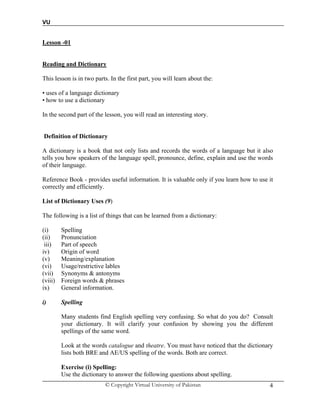 VU
© Copyright Virtual University of Pakistan 4
Lesson -01
Reading and Dictionary
This lesson is in two parts. In the first part, you will learn about the:
• uses of a language dictionary
• how to use a dictionary
In the second part of the lesson, you will read an interesting story.
Definition of Dictionary
A dictionary is a book that not only lists and records the words of a language but it also
tells you how speakers of the language spell, pronounce, define, explain and use the words
of their language.
Reference Book - provides useful information. It is valuable only if you learn how to use it
correctly and efficiently.
List of Dictionary Uses (9)
The following is a list of things that can be learned from a dictionary:
(i) Spelling
(ii) Pronunciation
iii) Part of speech
iv) Origin of word
(v) Meaning/explanation
(vi) Usage/restrictive lables
(vii) Synonyms & antonyms
(viii) Foreign words & phrases
ix) General information.
i) Spelling
Many students find English spelling very confusing. So what do you do? Consult
your dictionary. It will clarify your confusion by showing you the different
spellings of the same word.
Look at the words catalogue and theatre. You must have noticed that the dictionary
lists both BRE and AE/US spelling of the words. Both are correct.
Exercise (i) Spelling:
Use the dictionary to answer the following questions about spelling.
 