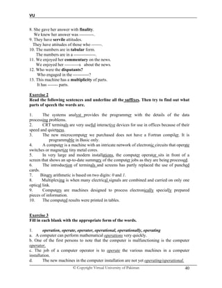 VU
© Copyright Virtual University of Pakistan 40
8. She gave her answer with finality.
We knew her answer was ----------.
9. They have servile attitudes.
They have attitudes of those who -------.
10. The numbers are in tabular form.
The numbers are in a ---------------.
11. We enjoyed her commentary on the news.
We enjoyed her ----------s about the news.
12. Who were the disputants?
Who engaged in the -----------?
13. This machine has a multiplicity of parts.
It has ------- parts.
Exercise 2
Read the following sentences and underline all the suffixes. Then try to find out what
parts of speech the words are.
1. The systems analyst provides the programmer with the details of the data
processing problems.
2. CRT terminals are very useful interactive devices for use in offices because of their
speed and quietness.
3. The new microcomputer we purchased does not have a Fortran compiler. It is
programmable in Basic only.
4. A computer is a machine with an intricate network of electronic circuits that operate
switches or magnetize tiny metal cores.
5. In very large and modern installations, the computer operator sits in front of a
screen that shows an up-to-date summary of the computer jobs as they are being processed.
6. The introduction of terminals and screens has partly replaced the use of punched
cards.
7. Binary arithmetic is based on two digits: 0 and 1.
8. Multiplexing is when many electrical signals are combined and carried on only one
optical link.
9. Computers are machines designed to process electronically specially prepared
pieces of information.
10. The computed results were printed in tables.
Exercise 3
Fill in each blank with the appropriate form of the words.
1. operation, operate, operator, operational, operationally, operating
a. A computer can perform mathematical operations very quickly.
b. One of the first persons to note that the computer is malfunctioning is the computer
operator.
c. The job of a computer operator is to operate the various machines in a computer
installation.
d. The new machines in the computer installation are not yet operating/operational.
 
