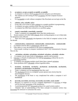 VU
© Copyright Virtual University of Pakistan 41
2. acceptance, accept, accepted, acceptable, acceptably
a. A computer is a device which accepts processes and gives out information.
b. The students are still waiting for their acceptance into the Computer Sciences
program.
c. It is acceptable to work without a template if the flowcharts are not kept on the file.
3. solution, solve, solvable, solver
a. It may take a lot of time to find a solution to a complex problem in programming.
b. A computer can solve a problem faster than any human being.
c. A computer has often been referred to as a problem solver.
4. remark, remarkable, remarkably, remarked
a. Today’s computers are remarkably faster than their predecessors.
b. System analysts will often make remarks about existing programs so as to help make
the operations more efficient.
c. There have been remarkable developments in the field of computer science in the
last decade.
5. communication, communicate, communicable, communicative, communicably
a. A computer must be able to communicate with the user.
b. Fiber optics is a new development in the field of communication.
c. Some people working in computer installations aren’t very communicative because
they are shy.
6. calculation, calculate, calculating, calculated, calculator, calculable, calculus
a. A computer can do many kinds of calculations quickly and accurately.
b. Calculus is a branch of mathematics for making calculations without the use of a
calculating machine.
c. A computer can calculate numbers much faster than a manual calculator.
d. Some problems aren’t calculable without logarithm tables.
7. mechanic, mechanism, mechanize, mechanical, mechanically, mechanistic,
mechanics, mechanization, mechanized
a. Today’s computers are less mechanized than they used.
b. The mechanical devices in a computer system operate more slowly than the
electromagnetic devices.
c. The mechanism of the brain is very complicated but unlike a computer it isn’t
mechanical.
8. necessity, necessitate, necessary, necessarily, necessities, need, needed
a. Because it is expensive to set up a computer department it is necessary to budge
well for the basic necessities of the installations.
b. A good programmer isn’t necessarily going to be a good systems analyst.
c. Students’ lack of understanding of the basic concepts in computer science may
necessitate the instructor to restructure the course.
 