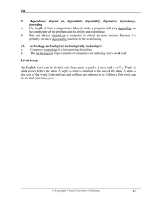 VU
© Copyright Virtual University of Pakistan 42
9. dependence, depend on, dependable, dependably, dependent, dependency,
depending
a. The length of time a programmer takes to make a program will vary depending on
the complexity of the problem and his ability and experience.
b. One can always depend on a computer to obtain accurate answers because it’s
probably the most dependable machine in the world today.
10. technology, technological, technologically, technologist
a. Computer technology is a fast growing discipline.
b. The technological improvements of computers are reducing man’s workload.
Let us recap:
An English word can be divided into three parts: a prefix, a stem and a suffix. Prefix is
what comes before the stem. A suffix is what is attached to the end of the stem. A stem is
the root of the word. Both prefixes and suffixes are referred to as Affixes.n Esh word can
be divided into three parts:
 