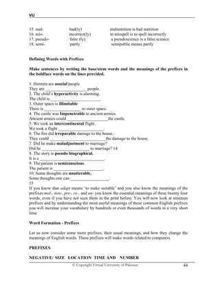 VU
© Copyright Virtual University of Pakistan 44
15. mal- bad(ly) malnutrition is bad nutrition
16. mis- incorrect(ly) to misspell is to spell incorrectly
17. pseudo- false (ly) a pseudoscience is a false science
18. semi- partly semipublic means partly
Defining Words with Prefixes
Make sentences by writing the base/stem words and the meanings of the prefixes in
the boldface words on the lines provided.
1. Hermits are asocial people
They are ___________________ people.
2. The child’s hyperactivity is alarming.
The child is _______________________
3. Outer space is illimitable
There is _________________ to outer space.
4. The castle was Impenetrable to ancient armies.
Ancient armies could ___________________the castle.
5. We took an intercontinental flight.
We took a flight _____________________.
6. The fire did irreparable damage to the house.
They could __________________________the damage to the house.
7. Did he make maladjustment to marriage?
Did he ______________________ to marriage? 14
8. The story is pseudo biographical.
It is a ______________________________.
9. The patient is semiconscious.
The patient is _______________________.
10. Some thoughts are unutterable.
Some thoughts one can __________________.
15
If you know that adapt means ‘to make suitable’ and you also know the meanings of the
prefixes mal-, non-, pre-, re-, and un- you know the essential meanings of these twenty four
words, even if you have not seen them in the print before. You will now look at nineteen
prefixes and by understanding the most useful meanings of these common English prefixes
you will increase your vocabulary by hundreds or even thousands of words in a very short
time.
Word Formation - Prefixes
Let us now consider some more prefixes, their usual meanings, and how they change the
meanings of English words. These prefixes will make words related to computers.
PREFIXES
NEGATIVE/ SIZE LOCATION TIME AND NUMBER
 