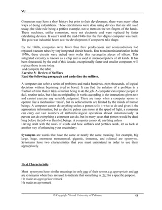 VU
© Copyright Virtual University of Pakistan 48
Computers may have a short history but prior to their development, there were many other
ways of doing calculations. These calculations were done using devices that are still used
today; the slide rule being a perfect example, not to mention the ten fingers of the hands.
These machines, unlike computers, were not electronic and were replaced by faster
calculating devices. It wasn’t until the mid-1940s that the first digital computer was built.
The post-war industrial boom saw the development of computers take shape.
By the 1960s, computers were faster than their predecessors and semiconductors had
replaced vacuum tubes by tiny integrated circuit boards. Due to microminiaturization in the
1970s, these circuits were etched onto wafer thin rectangular pieces of silicon. This
integrated circuitry is known as a chip and is used in microcomputers of all kinds. It has
been forecasted, by the end of this decade, exceptionally faster and smaller computers will
replace those in use today.
and complete the table
Exercise 5: Review of Suffixes
Read the following paragraph and underline the suffixes.
A computer can solve a series of problems and make hundreds, even thousands, of logical
decisions without becoming tired or bored. It can find the solution of a problem in a
fraction of time than it takes a human being to do the job. A computer can replace people in
dull, routine tasks, but it has no originality; it works according to the instructions given to it
and cannot exercise any valuable judgment. There are times when a computer seems to
operate like a mechanical ‘brain’, but its achievements are limited by the minds of human
beings. A computer cannot do anything unless a person tells it what to do and gives it the
appropriate information; but as electric pulses can move at the speed of light, a computer
can carry out vast numbers of arithmetic-logical operations almost instantaneously. A
person can do everything a computer can do, but in many cases that person would be dead
long before the job was finished.beings. A computer cannot do anything unless
Having dealt with the roots of words and how suffixes and prefixes work, let us look at
another way of enhancing your vocabulary:
Synonyms are words that have the same or nearly the same meaning. For example, big
large, huge, enormous monumental, gigantic, immense, and colossal are synonyms.
Synonyms have two characteristics that you must understand in order to use them
appropriately.
First Characteristic:
Most synonyms have similar meanings in only one of their senses.e.g appropriate and apt
are synonyms when they are used to indicate that something is ‘fit’ for a specific purpose.
He made an appropriate remark
He made an apt remark
 