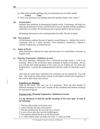 VU
© Copyright Virtual University of Pakistan 5
a) What other possible spellings does your dictionary give for these words?
Centre Color
b) Does your dictionary say anything about the spelling ‘humor’ and ‘rumor’?
(ii) Pronunciation
Students have problems in pronouncing English words. A dictionary will help you
learn the pronunciation of any word but only if you are familiar with the symbols in
which they are written. We will discuss this in greater detail in the next lesson.
All language dictionaries carry a pronunciation key/table. Be sure to read it.
(iii) Part of speech
All dictionaries indicate the part of speech a word belongs to - whether the word is
commonly used as a Noun, Pronoun, Verb (transitive, intransitive), Adjective,
Adverb, Conjunction, or Preposition etc.
iv) Origin of Words
Some dictionaries indicate the origin and derivation of a word before it became an
English word.
(v) Meaning/ Explanation / Definition of words
The most important information that a dictionary provides about a word is its
meaning. Most of the words have many meanings or shades of meaning. Do not
just read the first listed meaning of the word you are looking for. Go down the
numbered list. Look for the meaning that best suits the context in which the word is
used.
Also look up words above and below the word that you are looking for. You will
find that words are often closely related. It will help to extend your recognition of
the word in other forms and contexts.
Exercise (v-a) Meaning:
Look up the words ‘fast’ and ‘set’ in a dictionary. Write the total number of
different meanings of each word. Include all the numbered and lettered meanings
for each part of speech.
Exercise (v-b): Meaning/ Explanation / Definition of words.
Use the dictionary to find the specific meanings of the word ‘play’ in each of
the following:
1. The boys like to play on the hard court.
2. Amna will play the sitar in the concert.
3. The play produced by the arts club was a success.
4. It was a clever play that won the football game.
5. The gardener played the hose on the flower beds.
6. A ‘week without water can make one weak’ is a play on words.
 