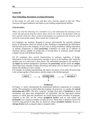 VU
© Copyright Virtual University of Pakistan 51
Lesson -09
Dear SteReading: Description, Locating Information
In this lesson we will read a text and then solve exercises based on that text. These
exercises will again emphasize and improve your reading comprehension abilities.
Characteristics
When you read the following text, remember to try and understand the meaning of new
words and expressions from the context. Don’t check new words in the dictionary until you
have read the whole text. Those words in bold typeface are explained in the Glossary at the
end of the book.om the context. Don’t check new words in the
[1] Computers are machines designed to process electronically the specially prepared
pieces of information which are termed as data. Handling or manipulating the information
that has been given to the computer, in such ways as doing calculations, adding information
or making comparisons is called processing. Computers are made up of millions of
electronic devices capable of sorting data or moving them, at enormous speed, through
complex circuits with different functions.
[2] All computers have several characteristics in common, regardless of design.
Information, in the form of instructions and data, is given to the machine, after which the
machine acts on it and result is then shown. The information presented to the machine is
the input; the internal manipulative operations, the processing; and the result, the output.
These three basic concepts of input, processing, and output occur in almost every aspect of
human life whether at work or at play.
For example, in clothing manufacturing, the input is the pieces of cut cloth, the processing
is the sewing together of these pieces, and the output is the finished garment.
INPUT COMPUTER OUTPUT
STORAGE
[3] Figure 3.1 shows schematically the fundamental hardware components in a computer
system. The centerpiece is called either the computer, the processor, or, usually, the central
processing unit (CPU). The term ‘computer’ includes those parts of hardware in which
calculations and other data manipulations are performed, and the high-speed internal
memory in which data and calculations are stored during actual execution of programs.
Attached to the CPU are the various peripheral devices such as card readers and
keyboards (two common examples of input devices). When data or programs need to be
saved for long period of time, they are stored on various secondary memory devices or
storage devices such as magnetic tapes or magnetic disks.
 