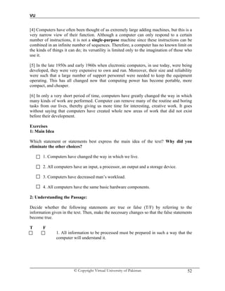 VU
© Copyright Virtual University of Pakistan 52
[4] Computers have often been thought of as extremely large adding machines, but this is a
very narrow view of their function. Although a computer can only respond to a certain
number of instructions, it is not a single-purpose machine since these instructions can be
combined in an infinite number of sequences. Therefore, a computer has no known limit on
the kinds of things it can do; its versatility is limited only to the imagination of those who
use it.
[5] In the late 1950s and early 1960s when electronic computers, in use today, were being
developed, they were very expensive to own and run. Moreover, their size and reliability
were such that a large number of support personnel were needed to keep the equipment
operating. This has all changed now that computing power has become portable, more
compact, and cheaper.
[6] In only a very short period of time, computers have greatly changed the way in which
many kinds of work are performed. Computer can remove many of the routine and boring
tasks from our lives, thereby giving us more time for interesting, creative work. It goes
without saying that computers have created whole new areas of work that did not exist
before their development.
Exercises
1: Main Idea
Which statement or statements best express the main idea of the text? Why did you
eliminate the other choices?
1. Computers have changed the way in which we live.
2. All computers have an input, a processor, an output and a storage device.
3. Computers have decreased man’s workload.
4. All computers have the same basic hardware components.
2: Understanding the Passage:
Decide whether the following statements are true or false (T/F) by referring to the
information given in the text. Then, make the necessary changes so that the false statements
become true.
T F
1. All information to be processed must be prepared in such a way that the
computer will understand it.
 